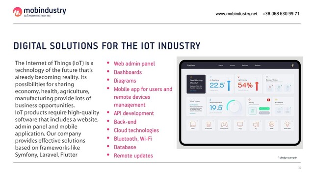 DIGITAL SOLUTIONS FOR THE IOT INDUSTRY
• Web admin panel
• Dashboards
• Diagrams
• Mobile app for users and
remote devices
management
• API development
• Back-end
• Cloud technologies
• Bluetooth, Wi-Fi
• Database
• Remote updates
www.mobindustry.net +38 068 630 99 71
* design sample
