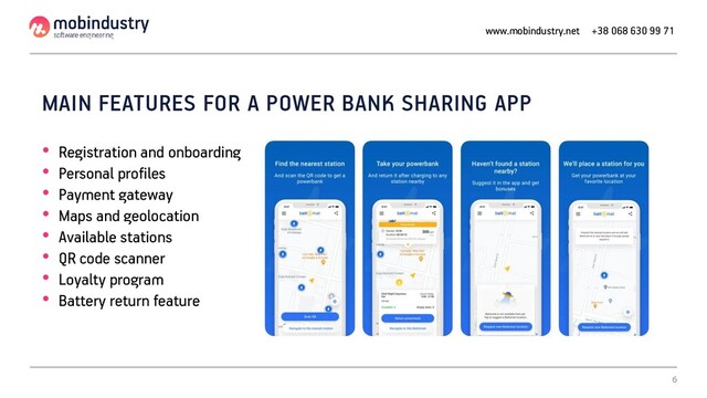 MAIN FEATURES FOR A POWER BANK SHARING APP
• Registration and onboarding
• Personal profiles
• Payment gateway
• Maps and geolocation
• Available stations
• QR code scanner
• Loyalty program
• Battery return feature
www.mobindustry.net +38 068 630 99 71
