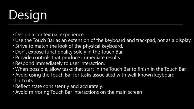 Design
• Design a contextual experience.
• Use the Touch Bar as an extension of the keyboard and trackpad, not as a display.
• Strive to match the look of the physical keyboard.
• Don’t expose functionality solely in the Touch Bar.
• Provide controls that produce immediate results.
• Respond immediately to user interaction.
• When possible, allow tasks that start in the Touch Bar to finish in the Touch Bar.
• Avoid using the Touch Bar for tasks associated with well-known keyboard
shortcuts.
• Reflect state consistently and accurately.
• Avoid mirroring Touch Bar interactions on the main screen
