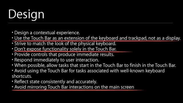 Design
• Design a contextual experience.
• Use the Touch Bar as an extension of the keyboard and trackpad, not as a display.
• Strive to match the look of the physical keyboard.
• Don’t expose functionality solely in the Touch Bar.
• Provide controls that produce immediate results.
• Respond immediately to user interaction.
• When possible, allow tasks that start in the Touch Bar to finish in the Touch Bar.
• Avoid using the Touch Bar for tasks associated with well-known keyboard
shortcuts.
• Reflect state consistently and accurately.
• Avoid mirroring Touch Bar interactions on the main screen
