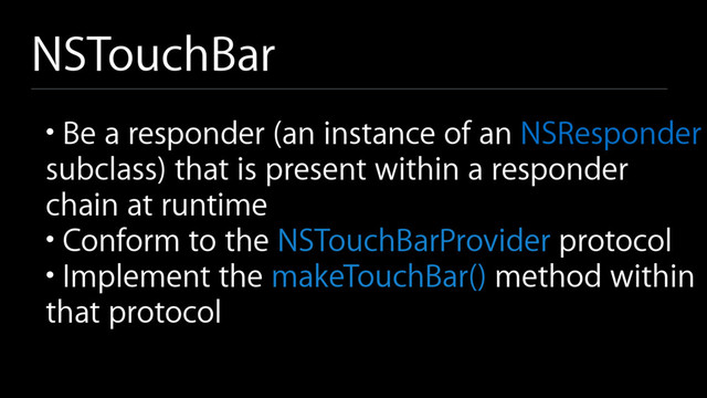 NSTouchBar
• Be a responder (an instance of an NSResponder
subclass) that is present within a responder
chain at runtime
• Conform to the NSTouchBarProvider protocol
• Implement the makeTouchBar() method within
that protocol
