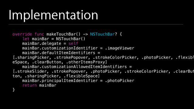 Implementation
override func makeTouchBar() -> NSTouchBar? {
let mainBar = NSTouchBar()
mainBar.delegate = self
mainBar.customizationIdentifier = .imageViewer
mainBar.defaultItemIdentifiers =
[.sharingPicker, .strokePopover, .strokeColorPicker, .photoPicker, .flexibl
eSpace, .clearButton, .otherItemsProxy]
mainBar.customizationAllowedItemIdentifiers =
[.strokeSlider, .strokePopover, .photoPicker, .strokeColorPicker, .clearBut
ton, .sharingPicker, .flexibleSpace]
mainBar.principalItemIdentifier = .photoPicker
return mainBar
}
