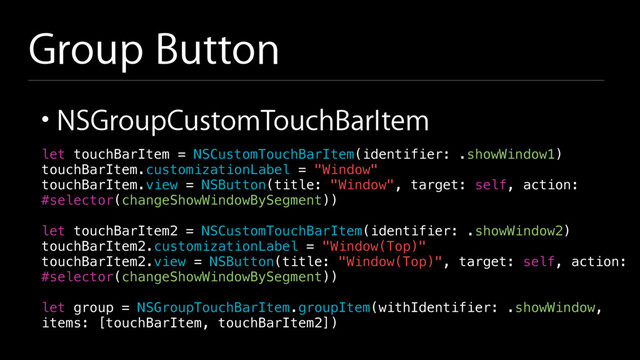 Group Button
• NSGroupCustomTouchBarItem
let touchBarItem = NSCustomTouchBarItem(identifier: .showWindow1)
touchBarItem.customizationLabel = "Window"
touchBarItem.view = NSButton(title: "Window", target: self, action:
#selector(changeShowWindowBySegment))
let touchBarItem2 = NSCustomTouchBarItem(identifier: .showWindow2)
touchBarItem2.customizationLabel = "Window(Top)"
touchBarItem2.view = NSButton(title: "Window(Top)", target: self, action:
#selector(changeShowWindowBySegment))
let group = NSGroupTouchBarItem.groupItem(withIdentifier: .showWindow,
items: [touchBarItem, touchBarItem2])
