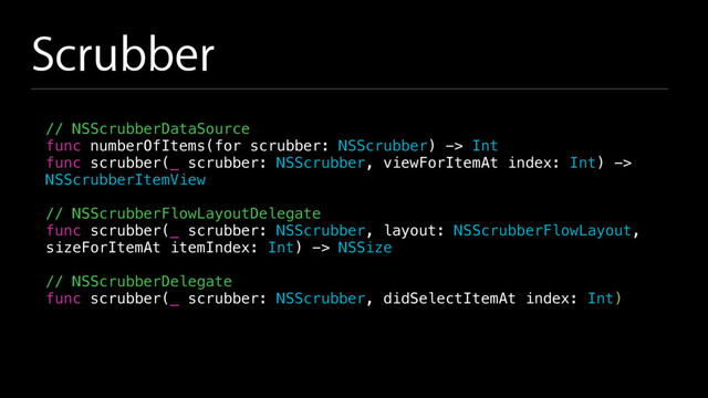 Scrubber
// NSScrubberDataSource
func numberOfItems(for scrubber: NSScrubber) -> Int
func scrubber(_ scrubber: NSScrubber, viewForItemAt index: Int) ->
NSScrubberItemView
// NSScrubberFlowLayoutDelegate
func scrubber(_ scrubber: NSScrubber, layout: NSScrubberFlowLayout,
sizeForItemAt itemIndex: Int) -> NSSize
// NSScrubberDelegate
func scrubber(_ scrubber: NSScrubber, didSelectItemAt index: Int)
