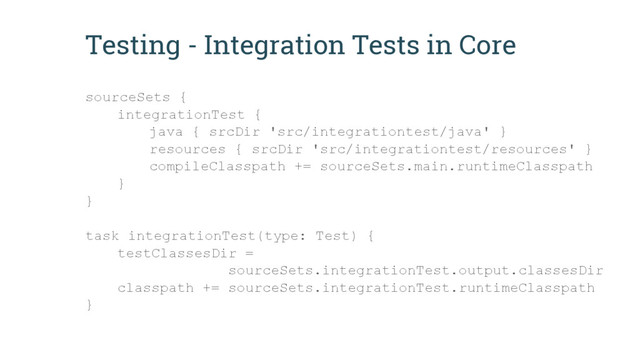 Testing - Integration Tests in Core
sourceSets {
integrationTest {
java { srcDir 'src/integrationtest/java' }
resources { srcDir 'src/integrationtest/resources' }
compileClasspath += sourceSets.main.runtimeClasspath
}
}
task integrationTest(type: Test) {
testClassesDir =
sourceSets.integrationTest.output.classesDir
classpath += sourceSets.integrationTest.runtimeClasspath
}
