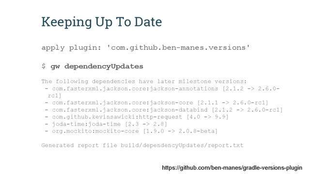https://github.com/ben-manes/gradle-versions-plugin
Keeping Up To Date
apply plugin: 'com.github.ben-manes.versions'
$ gw dependencyUpdates
The following dependencies have later milestone versions:
- com.fasterxml.jackson.core:jackson-annotations [2.1.2 -> 2.6.0-
rc1]
- com.fasterxml.jackson.core:jackson-core [2.1.1 -> 2.6.0-rc1]
- com.fasterxml.jackson.core:jackson-databind [2.1.2 -> 2.6.0-rc1]
- com.github.kevinsawicki:http-request [4.0 -> 9.9]
- joda-time:joda-time [2.3 -> 2.8]
- org.mockito:mockito-core [1.9.0 -> 2.0.8-beta]
Generated report file build/dependencyUpdates/report.txt
