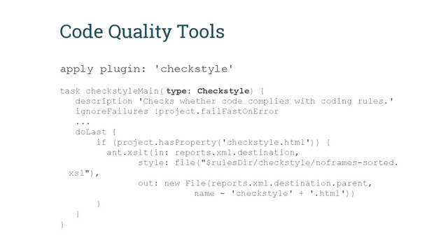 Code Quality Tools
apply plugin: 'checkstyle'
task checkstyleMain( type: Checkstyle) {
description 'Checks whether code complies with coding rules.'
ignoreFailures !project.failFastOnError
...
doLast {
if (project.hasProperty('checkstyle.html')) {
ant.xslt(in: reports.xml.destination,
style: file("$rulesDir/checkstyle/noframes-sorted.
xsl"),
out: new File(reports.xml.destination.parent,
name - 'checkstyle' + '.html'))
}
}
}
