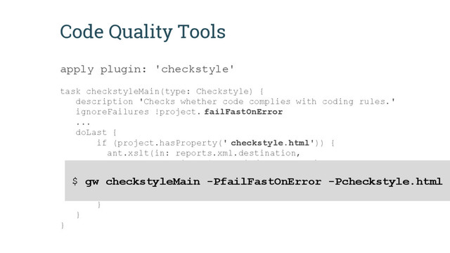 Code Quality Tools
apply plugin: 'checkstyle'
task checkstyleMain(type: Checkstyle) {
description 'Checks whether code complies with coding rules.'
ignoreFailures !project. failFastOnError
...
doLast {
if (project.hasProperty(' checkstyle.html')) {
ant.xslt(in: reports.xml.destination,
style: file("$rulesDir/checkstyle/noframes-sorted.
xsl"),
out: new File(reports.xml.destination.parent,
name - 'checkstyle' + '.html'))
}
}
}
$ gw checkstyleMain -PfailFastOnError -Pcheckstyle.html
