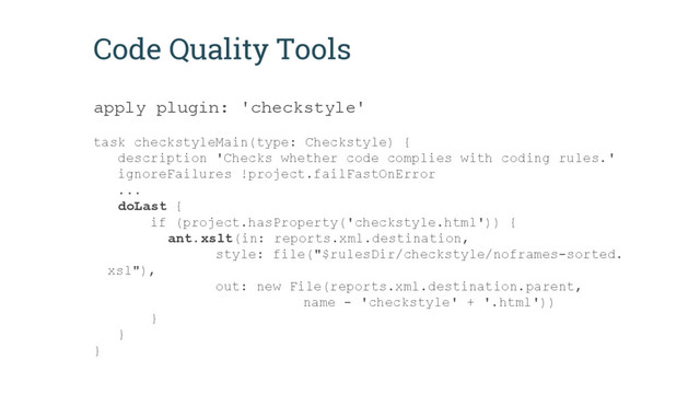 Code Quality Tools
apply plugin: 'checkstyle'
task checkstyleMain(type: Checkstyle) {
description 'Checks whether code complies with coding rules.'
ignoreFailures !project.failFastOnError
...
doLast {
if (project.hasProperty('checkstyle.html')) {
ant.xslt(in: reports.xml.destination,
style: file("$rulesDir/checkstyle/noframes-sorted.
xsl"),
out: new File(reports.xml.destination.parent,
name - 'checkstyle' + '.html'))
}
}
}
