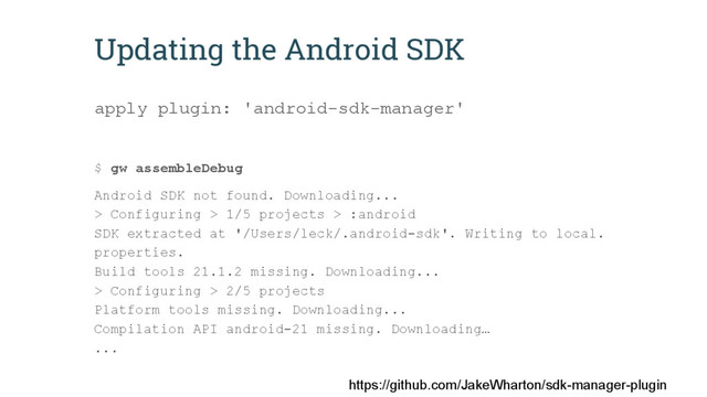 Updating the Android SDK
apply plugin: 'android-sdk-manager'
$ gw assembleDebug
Android SDK not found. Downloading...
> Configuring > 1/5 projects > :android
SDK extracted at '/Users/leck/.android-sdk'. Writing to local.
properties.
Build tools 21.1.2 missing. Downloading...
> Configuring > 2/5 projects
Platform tools missing. Downloading...
Compilation API android-21 missing. Downloading…
...
https://github.com/JakeWharton/sdk-manager-plugin
