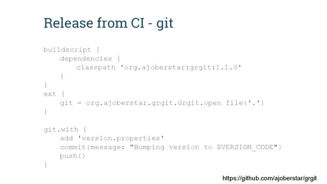 Release from CI - git
buildscript {
dependencies {
classpath 'org.ajoberstar:grgit:1.1.0'
}
}
ext {
git = org.ajoberstar.grgit.Grgit.open file('.')
}
git.with {
add 'version.properties'
commit(message: "Bumping version to $VERSION_CODE")
push()
}
https://github.com/ajoberstar/grgit
