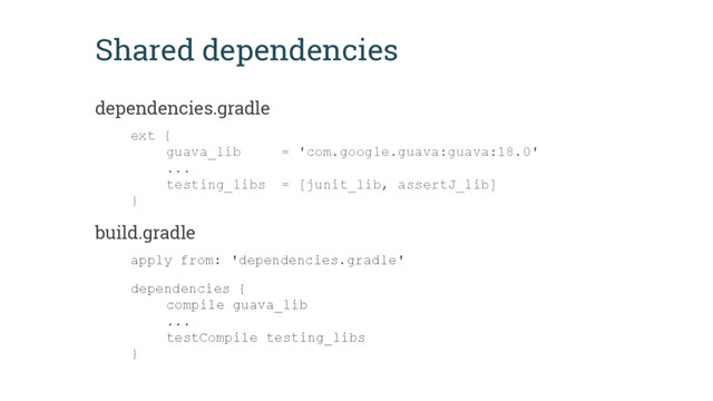 Shared dependencies
dependencies.gradle
ext {
guava_lib = 'com.google.guava:guava:18.0'
...
testing_libs = [junit_lib, assertJ_lib]
}
build.gradle
apply from: 'dependencies.gradle'
dependencies {
compile guava_lib
...
testCompile testing_libs
}

