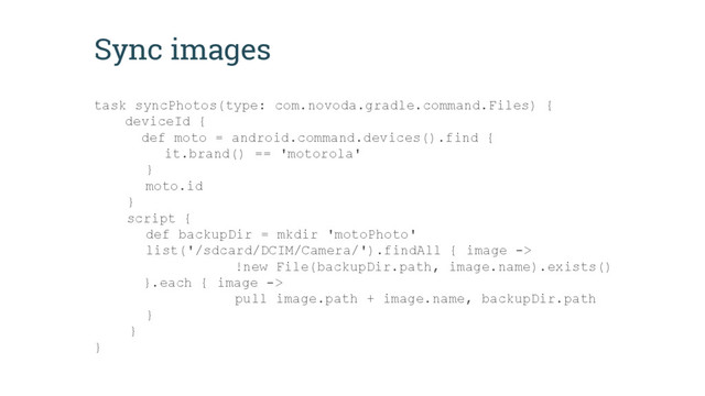 Sync images
task syncPhotos(type: com.novoda.gradle.command.Files) {
deviceId {
def moto = android.command.devices().find {
it.brand() == 'motorola'
}
moto.id
}
script {
def backupDir = mkdir 'motoPhoto'
list('/sdcard/DCIM/Camera/').findAll { image ->
!new File(backupDir.path, image.name).exists()
}.each { image ->
pull image.path + image.name, backupDir.path
}
}
}
