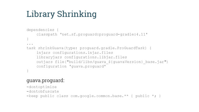 Library Shrinking
dependencies {
classpath 'net.sf.proguard:proguard-gradle:4.11'
}
...
task shrinkGuava(type: proguard.gradle.ProGuardTask) {
injars configurations.injar.files
libraryjars configurations.libjar.files
outjars file("build/libs/guava_${guavaVersion}_base.jar")
configuration 'guava.proguard'
}
guava.proguard:
-dontoptimize
-dontobfuscate
-keep public class com.google.common.base.** { public *; }
