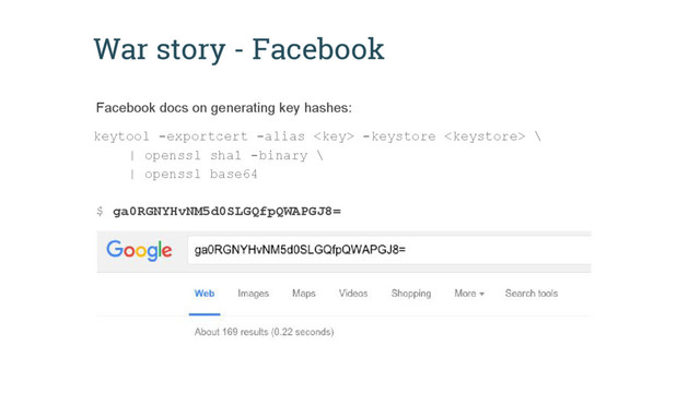 War story - Facebook
keytool -exportcert -alias  -keystore  \
| openssl sha1 -binary \
| openssl base64
$ ga0RGNYHvNM5d0SLGQfpQWAPGJ8=
Facebook docs on generating key hashes:
