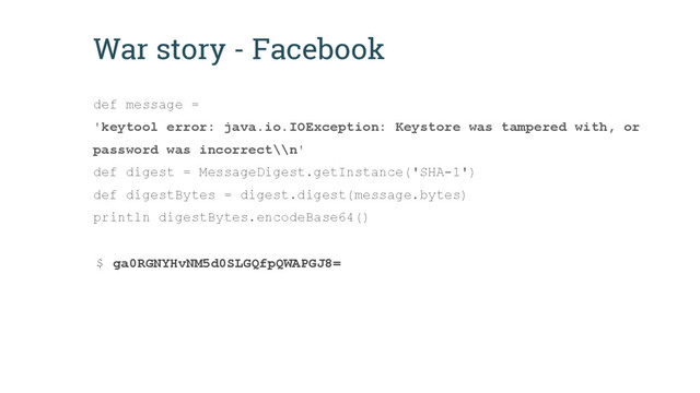 War story - Facebook
def message =
'keytool error: java.io.IOException: Keystore was tampered with, or
password was incorrect\\n'
def digest = MessageDigest.getInstance('SHA-1')
def digestBytes = digest.digest(message.bytes)
println digestBytes.encodeBase64()
$ ga0RGNYHvNM5d0SLGQfpQWAPGJ8=

