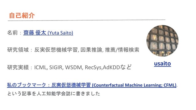自己紹介
名前：齋藤 優太 (Yuta Saito)
研究領域：反実仮想機械学習, 因果推論, 推薦/情報検索
研究実績：ICML, SIGIR, WSDM, RecSys,AdKDDなど
私のブックマーク：反実仮想機械学習 (Counterfactual Machine Learning; CFML).
という記事を人工知能学会誌に書きました
usaito
