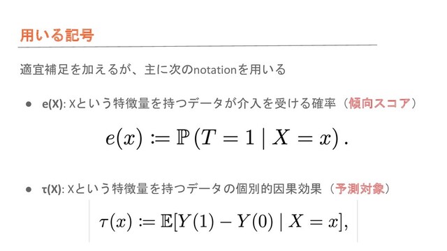 用いる記号
適宜補足を加えるが、主に次のnotationを用いる
● e(X): Xという特徴量を持つデータが介入を受ける確率（傾向スコア）
● τ(X): Xという特徴量を持つデータの個別的因果効果（予測対象）
