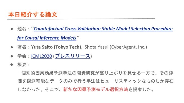 本日紹介する論文
● 題名：“Countefactual Cross-Validation: Stable Model Selection Procedure
for Causal Inference Models”
● 著者：Yuta Saito (Tokyo Tech), Shota Yasui (CyberAgent, Inc.)
● 学会：ICML2020 (プレスリリース)
● 概要：
個別的因果効果予測手法の開発研究が盛り上がりを見せる一方で、その評
価を観測可能なデータのみで行う手法はヒューリスティックなものしか存在
しなかった。そこで、新たな因果予測モデル選択方法を提案した。
