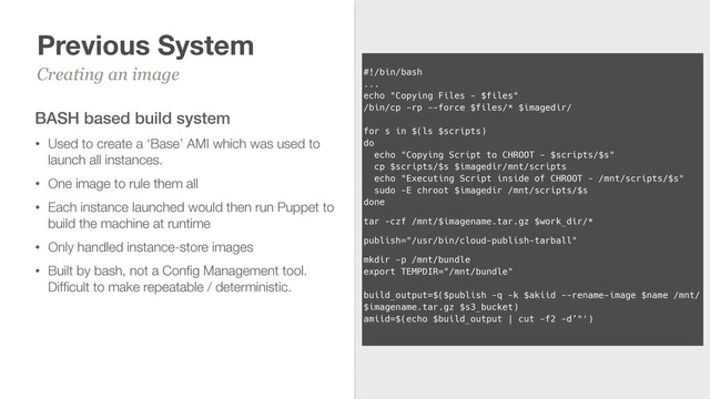 Previous System
Creating an image
14
 
#!/bin/bash 
... 
echo "Copying Files - $files" 
/bin/cp -rp --force $files/* $imagedir/ 
 
for s in $(ls $scripts) 
do 
echo "Copying Script to CHROOT - $scripts/$s" 
cp $scripts/$s $imagedir/mnt/scripts 
echo "Executing Script inside of CHROOT - /mnt/scripts/$s" 
sudo -E chroot $imagedir /mnt/scripts/$s 
done
tar -czf /mnt/$imagename.tar.gz $work_dir/*
publish="/usr/bin/cloud-publish-tarball"
mkdir -p /mnt/bundle 
export TEMPDIR="/mnt/bundle" 
 
build_output=$($publish -q -k $akiid --rename-image $name /mnt/
$imagename.tar.gz $s3_bucket) 
amiid=$(echo $build_output | cut -f2 -d’"')
BASH based build system
• Used to create a ‘Base’ AMI which was used to
launch all instances.
• One image to rule them all
• Each instance launched would then run Puppet to
build the machine at runtime
• Only handled instance-store images
• Built by bash, not a Conﬁg Management tool.
Difﬁcult to make repeatable / deterministic.
