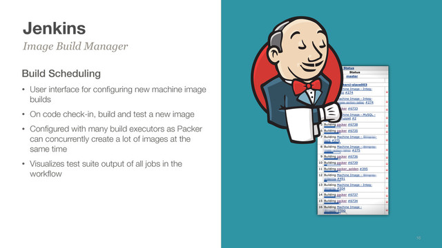 Jenkins
Build Scheduling
• User interface for conﬁguring new machine image
builds
• On code check-in, build and test a new image
• Conﬁgured with many build executors as Packer
can concurrently create a lot of images at the
same time
• Visualizes test suite output of all jobs in the
workﬂow
Image Build Manager
16
