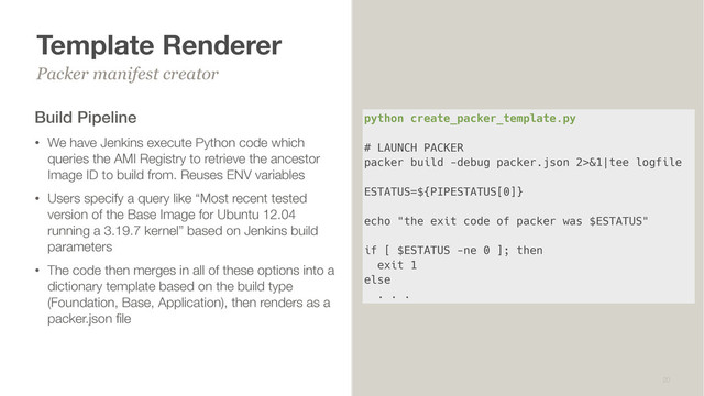 Template Renderer
Build Pipeline
• We have Jenkins execute Python code which
queries the AMI Registry to retrieve the ancestor
Image ID to build from. Reuses ENV variables
• Users specify a query like “Most recent tested
version of the Base Image for Ubuntu 12.04
running a 3.19.7 kernel” based on Jenkins build
parameters
• The code then merges in all of these options into a
dictionary template based on the build type
(Foundation, Base, Application), then renders as a
packer.json ﬁle
Packer manifest creator
20
python create_packer_template.py
# LAUNCH PACKER
packer build -debug packer.json 2>&1|tee logfile
ESTATUS=${PIPESTATUS[0]}
echo "the exit code of packer was $ESTATUS"
if [ $ESTATUS -ne 0 ]; then
exit 1
else
. . .
