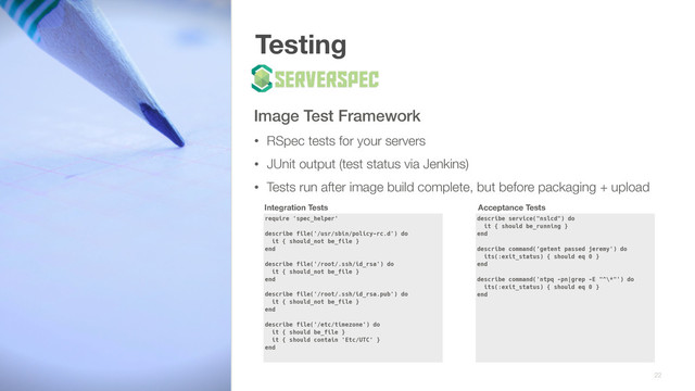 Testing
Image Test Framework
• RSpec tests for your servers
• JUnit output (test status via Jenkins)
• Tests run after image build complete, but before packaging + upload
22
require 'spec_helper' 
 
describe file('/usr/sbin/policy-rc.d') do 
it { should_not be_file } 
end 
 
describe file('/root/.ssh/id_rsa') do 
it { should_not be_file } 
end
describe file('/root/.ssh/id_rsa.pub') do 
it { should_not be_file } 
end 
 
describe file('/etc/timezone') do 
it { should be_file } 
it { should contain 'Etc/UTC' } 
end
describe service("nslcd") do 
it { should be_running } 
end 
 
describe command(‘getent passed jeremy') do 
its(:exit_status) { should eq 0 } 
end 
 
describe command('ntpq -pn|grep -E "^\*"') do 
its(:exit_status) { should eq 0 } 
end
Integration Tests Acceptance Tests
