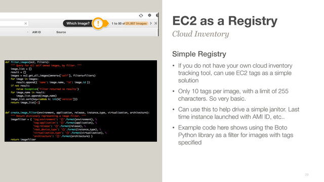 EC2 as a Registry
Simple Registry
• If you do not have your own cloud inventory
tracking tool, can use EC2 tags as a simple
solution
• Only 10 tags per image, with a limit of 255
characters. So very basic.
• Can use this to help drive a simple janitor. Last
time instance launched with AMI ID, etc..
• Example code here shows using the Boto
Python library as a ﬁlter for images with tags
speciﬁed
Cloud Inventory
29
