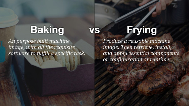 6
vs
Baking Frying
Produce a reusable machine
image. Then retrieve, install,
and apply essential components
or configuration at runtime
 
An purpose built machine
image, with all the requisite
software to fulfill a specific task. 
