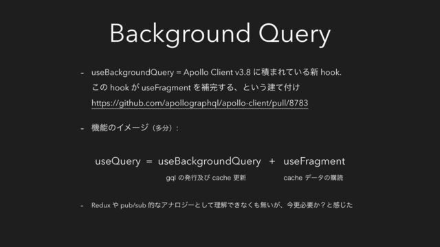 Background Query
- useBackgroundQuery = Apollo Client v3.8 ʹੵ·Ε͍ͯΔ৽ hook.
͜ͷ hook ͕ useFragment Λิ׬͢Δɺͱ͍͏ݐͯ෇͚
https://github.com/apollographql/apollo-client/pull/8783
- ػೳͷΠϝʔδʢଟ෼ʣ:
- Redux ΍ pub/sub తͳΞφϩδʔͱͯ͠ཧղͰ͖ͳ͘΋ແ͍͕ɺࠓߋඞཁ͔ʁͱײͨ͡
HRMͷൃߦٴͼDBDIFߋ৽
useQuery = useBackgroundQuery + useFragment
DBDIFσʔλͷߪಡ
