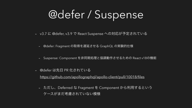 @defer / Suspense
- v3.7 ʹ @defer, v3.9 Ͱ React Suspense ΁ͷରԠ͕༧ఆ͞Ε͍ͯΔ
- @defer: Fragment ͷऔಘΛ஗Ԇͤ͞Δ GraphQL ͷ࣮ݧత࢓༷
- Suspense: Component Λඇಉظॲཧͱڠௐಈ࡞ͤ͞ΔͨΊͷ React v18ͷػೳ
- @defer ͸ઌ೔ PR Խ͞Ε͍ͯΔ
https://github.com/apollographql/apollo-client/pull/10018/ﬁles
- ͨͩ͠ɺDeferred ͳ Fragment Λ Component ͔Βར༻͢Δͱ͍͏
έʔε͕·ͩߟྀ͞Ε͍ͯͳ͍໛༷
