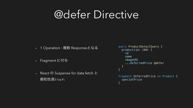 @defer Directive
- 1 Operation : ෳ਺ ResponseͱͳΔ
- Fragment ʹ෇༩
- React ͷ Suspense for data fetch ͱ
਌࿨ੑߴ͍(͸ͣ)
query ProductDetailQuery {
product(id: 100) {
id
name
imageURL
...DeferredPrice @defer
}
}
fragment DeferredPrice on Product {
specialPrice
}
