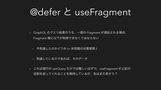 @defer ͱ useFragment
- GraphQL ͷΫΤϦ݁Ռͷ͏ͪɺҰ෦ͷ Fragment ͕஗Ԇ͞ΕΔ৔߹ɺ
Fragment ຖʹҎԼ͕औಘͰ͖ͳͯ͘͸ͳΒͳ͍
- ࠓ౸ୡͨ͠ͷ͔Ͳ͏͔ (= ඇಉظͷঢ়ଶ؅ཧ )
- ౸ୡ͍ͯ͠ΔͷͰ͋Ε͹ɺͦͷσʔλ
- ͜Ε͸ݱߦͷ useQuery ͚ͩͰ͸೉͍͠͸ͣͰɺuseFragment ্͕هͷ
໾ׂΛ୲ͬͯ͘ΕΔ͜ͱΛظ଴͍ͯ͠Δ͕ɺઌ͸·ͩ௕ͦ͏ʁ
