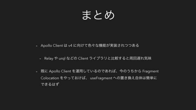 ·ͱΊ
- Apollo Client ͸ v4 ʹ޲͚ͯ৭ʑͳػೳ͕࣮૷͞Εͭͭ͋Δ
- Relay ΍ urql ͳͲͷ Client ϥΠϒϥϦͱൺֱ͢Δͱपճ஗Εؾຯ
- طʹ Apollo Client Λӡ༻͍ͯ͠ΔͷͰ͋Ε͹ɺࠓͷ͏͔ͪΒ Fragment
Colocation Λ΍͓͚ͬͯ͹ɺ useFragment ΁ͷஔ͖׵͑ࣗମ͸؆୯ʹ
Ͱ͖Δ͸ͣ
