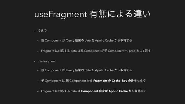 useFragment ༗ແʹΑΔҧ͍
- ࠓ·Ͱ
- ਌ Component ͕ Query ݁Ռͷ data Λ Apollo Cache ͔Βऔಘ͢Δ
- Fragment ʹରԠ͢Δ data ͸਌ Component ͕ࢠ Component ΁ prop ͱͯ͠౉͢
- useFragment
- ਌ Component ͕ Query ݁Ռͷ data Λ Apollo Cache ͔Βऔಘ͢Δ
- ࢠ Component ͸ ਌ Component ͔Β Fragment ͷ Cache key ͷΈΛ΋Β͏
- Fragment ʹରԠ͢Δ data ͸ Component ࣗ਎͕ Apollo Cache ͔Βऔಘ͢Δ
