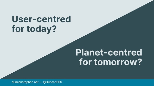 duncanstephen.net — @DuncanBSS
User-centred
for today?
Planet-centred
for tomorrow?
