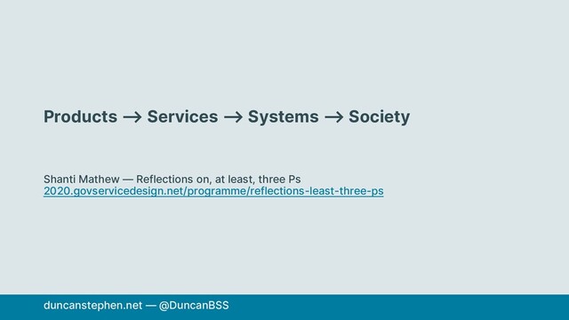 Products ⟶ Services ⟶ Systems ⟶ Society
Shanti Mathew — Reflections on, at least, three Ps
2020.govservicedesign.net/programme/reflections-least-three-ps
duncanstephen.net — @DuncanBSS
