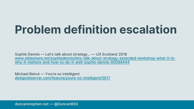 Problem definition escalation
Sophie Dennis — Let’s talk about strategy… — UX Scotland 2018
www.slideshare.net/sophiedennis/lets-talk-about-strategy-extended-workshop-what-it-is-
why-it-matters-and-how-to-do-it-well-sophie-dennis-90089444
Michael Beirut — You’re so intelligent
designobserver.com/feature/youre-so-intelligent/5917
duncanstephen.net — @DuncanBSS

