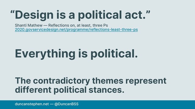 Design is a political act.”
Shanti Mathew — Reflections on, at least, three Ps
2020.govservicedesign.net/programme/reflections-least-three-ps
Everything is political.
The contradictory themes represent
different political stances.
duncanstephen.net — @DuncanBSS
“
