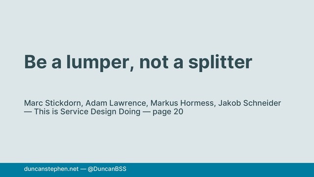 Be a lumper, not a splitter
Marc Stickdorn, Adam Lawrence, Markus Hormess, Jakob Schneider
— This is Service Design Doing — page 20
duncanstephen.net — @DuncanBSS
