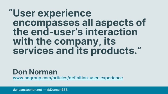 User experience
encompasses all aspects of
the end-user’s interaction
with the company, its
services and its products.”
Don Norman
www.nngroup.com/articles/definition-user-experience
“
duncanstephen.net — @DuncanBSS
