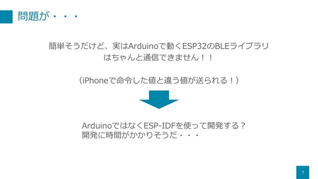 問題が・・・
7
簡単そうだけど、実はArduinoで動くESP32のBLEライブラリ
はちゃんと通信できません︕︕
（iPhoneで命令した値と違う値が送られる︕）
ArduinoではなくESP-IDFを使って開発する︖
開発に時間がかかりそうだ・・・
