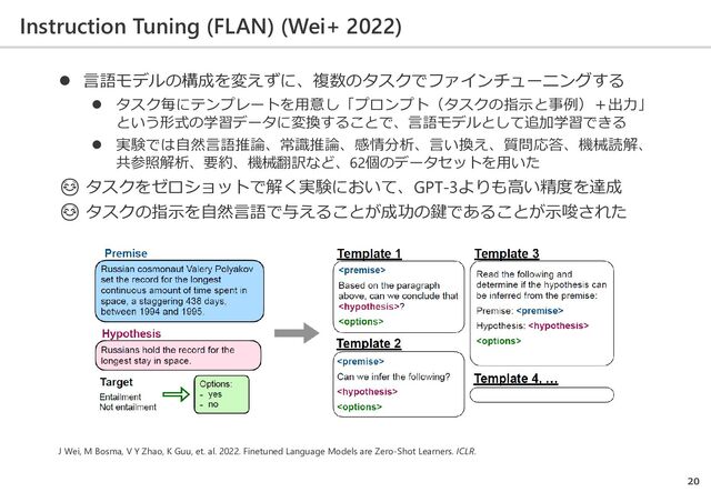 Instruction Tuning (FLAN) (Wei+ 2022)
20
J Wei, M Bosma, V Y Zhao, K Guu, et. al. 2022. Finetuned Language Models are Zero-Shot Learners. ICLR.
 言語モデルの構成を変えずに、複数のタスクでファインチューニングする
 タスク毎にテンプレートを用意し「プロンプト（タスクの指示と事例）＋出力」
という形式の学習データに変換することで、言語モデルとして追加学習できる
 実験では自然言語推論、常識推論、感情分析、言い換え、質問応答、機械読解、
共参照解析、要約、機械翻訳など、62個のデータセットを用いた
☺ タスクをゼロショットで解く実験において、GPT-3よりも高い精度を達成
☺ タスクの指示を自然言語で与えることが成功の鍵であることが示唆された
