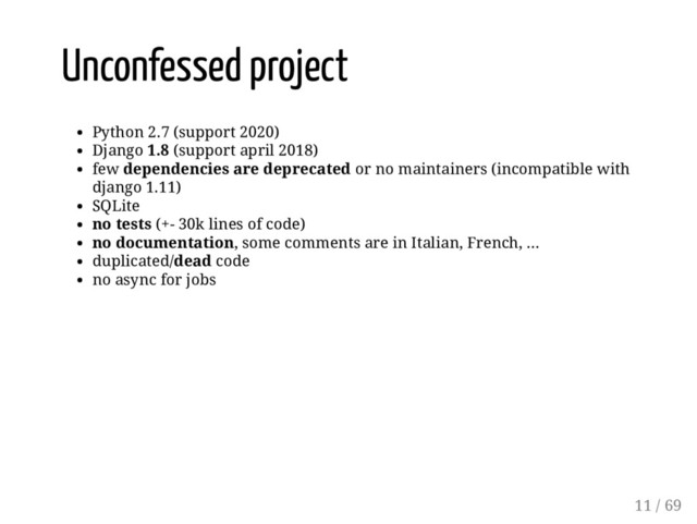 Unconfessed project
Python 2.7 (support 2020)
Django 1.8 (support april 2018)
few dependencies are deprecated or no maintainers (incompatible with
django 1.11)
SQLite
no tests (+- 30k lines of code)
no documentation, some comments are in Italian, French, ...
duplicated/dead code
no async for jobs
11 / 69
