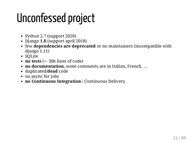 Unconfessed project
Python 2.7 (support 2020)
Django 1.8 (support april 2018)
few dependencies are deprecated or no maintainers (incompatible with
django 1.11)
SQLite
no tests (+- 30k lines of code)
no documentation, some comments are in Italian, French, ...
duplicated/dead code
no async for jobs
no Continuous Integration / Continuous Delivery
12 / 69
