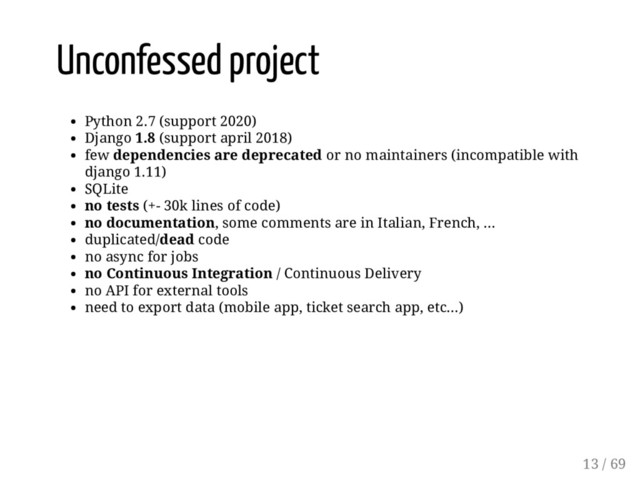 Unconfessed project
Python 2.7 (support 2020)
Django 1.8 (support april 2018)
few dependencies are deprecated or no maintainers (incompatible with
django 1.11)
SQLite
no tests (+- 30k lines of code)
no documentation, some comments are in Italian, French, ...
duplicated/dead code
no async for jobs
no Continuous Integration / Continuous Delivery
no API for external tools
need to export data (mobile app, ticket search app, etc...)
13 / 69
