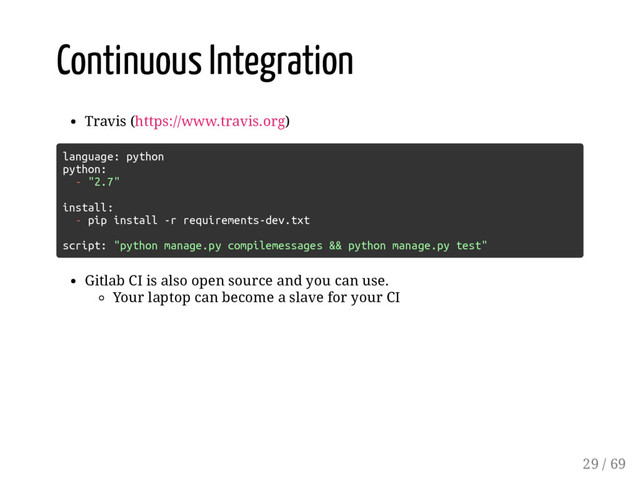Continuous Integration
Travis (https://www.travis.org)
language: python
python:
- "2.7"
install:
- pip install -r requirements-dev.txt
script: "python manage.py compilemessages && python manage.py test"
Gitlab CI is also open source and you can use.
Your laptop can become a slave for your CI
29 / 69
