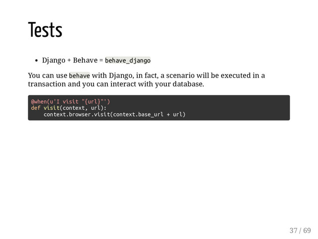 Tests
Django + Behave = behave_django
You can use behave with Django, in fact, a scenario will be executed in a
transaction and you can interact with your database.
@when(u'I visit "{url}"')
def visit(context, url):
context.browser.visit(context.base_url + url)
37 / 69
