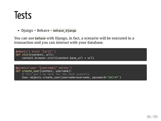 Tests
Django + Behave = behave_django
You can use behave with Django, in fact, a scenario will be executed in a
transaction and you can interact with your database.
@when(u'I visit "{url}"')
def visit(context, url):
context.browser.visit(context.base_url + url)
@given(u'user "{username}" exists')
def create_user(context, username):
# This won't be here for the next scenario
User.objects.create_user(username=username, password='SeCr4T')
38 / 69
