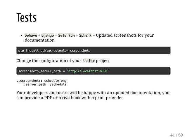 Tests
behave + Django + Selenium + Sphinx = Updated screenshots for your
documentation
pip install sphinx-selenium-screenshots
Change the configuration of your sphinx project
screenshots_server_path = 'http://localhost:8080'
..screenshot:: schedule.png
:server_path: /schedule
Your developers and users will be happy with an updated documentation, you
can provide a PDF or a real book with a print provider
41 / 69
